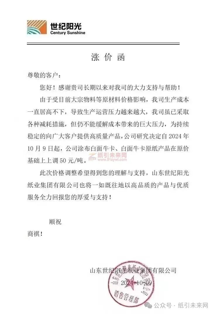 山東世紀(jì)陽(yáng)光紙業(yè)集團(tuán)有限公司：由于受目前大宗物料等原材料價(jià)格影響，我司生產(chǎn)成本一直居高不下，導(dǎo)致生產(chǎn)運(yùn)營(yíng)壓力越來(lái)越大，我司雖已采取各種減耗措施，但仍不能緩解成本帶來(lái)的巨大壓力，為持續(xù)穩(wěn)定的向廣大客戶提供高質(zhì)量產(chǎn)品，公司研究決定自2024年10月9日起，公司涂布白面牛卡、白面牛卡原紙產(chǎn)品在原價(jià)基礎(chǔ)上上調(diào) 50 元/噸。